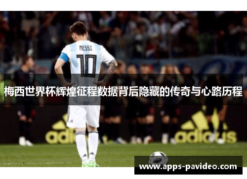 梅西世界杯辉煌征程数据背后隐藏的传奇与心路历程