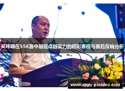 吴玮曦在55K赛中展现卓越实力的精彩表现与赛后反响分析 吴玮曦在55K赛中展现卓越实力的精彩表现与赛后反响分析