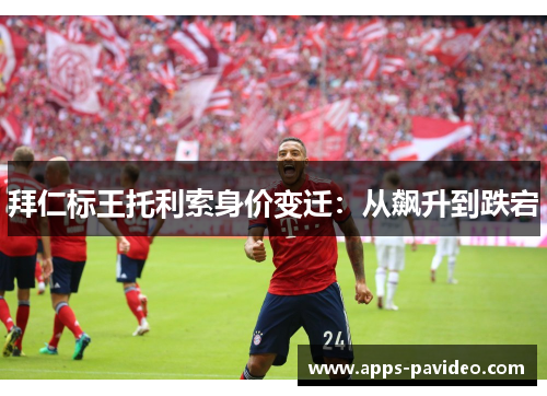拜仁标王托利索身价变迁:从飙升到跌宕 拜仁标王托利索身价变迁:从飙升到跌宕