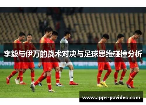 李毅与伊万的战术对决与足球思维碰撞分析 李毅与伊万的战术对决与足球思维碰撞分析